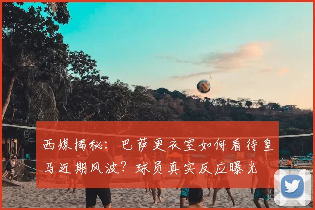 西媒揭秘:巴萨更衣室如何看待皇马近期风波?球员真实反应曝光