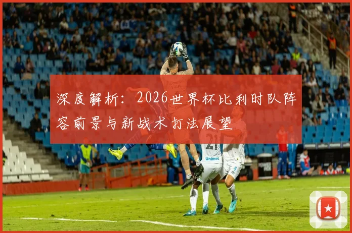 深度解析：2026世界杯比利时队阵容前景与新战术打法展望