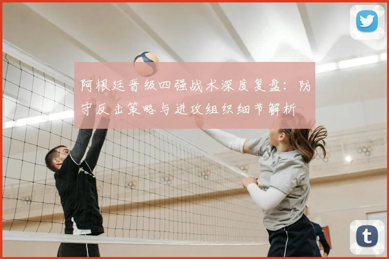 阿根廷晋级四强战术深度复盘:防守反击策略与进攻组织细节解析