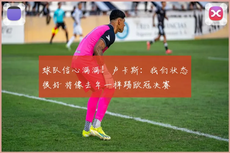 球队信心满满!卢卡斯:我们状态很好 将像去年一样踢欧冠决赛